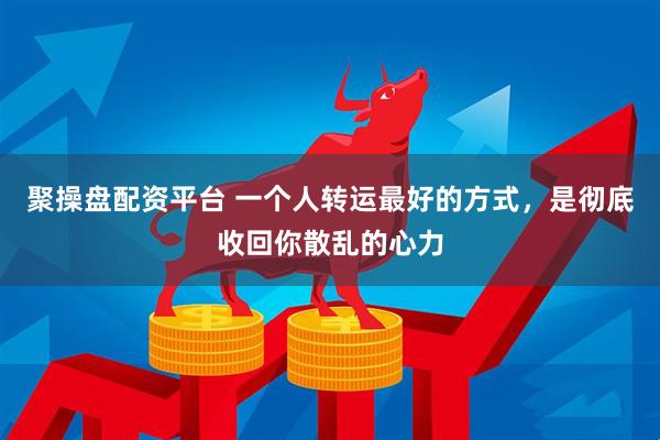 聚操盘配资平台 一个人转运最好的方式，是彻底收回你散乱的心力
