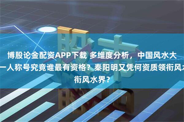 博股论金配资APP下载 多维度分析，中国风水大师第一人称号究竟谁最有资格？秦阳明又凭何资质领衔风水界？