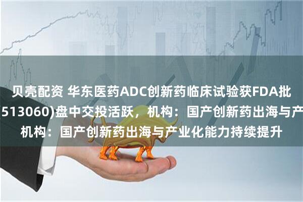 贝壳配资 华东医药ADC创新药临床试验获FDA批准，恒生医疗ETF(513060)盘中交投活跃，机构：国产创新药出海与产业化能力持续提升