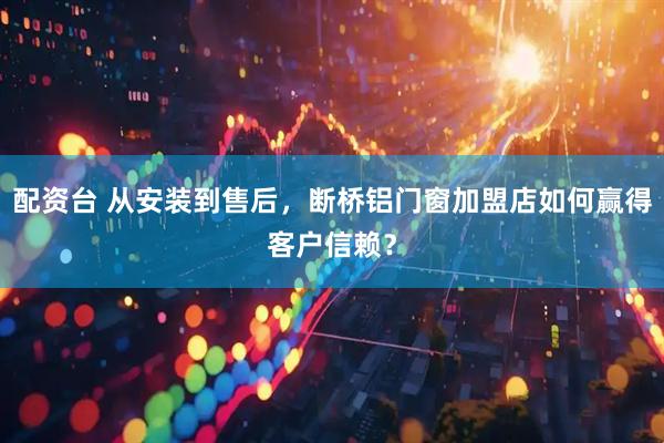配资台 从安装到售后，断桥铝门窗加盟店如何赢得客户信赖？