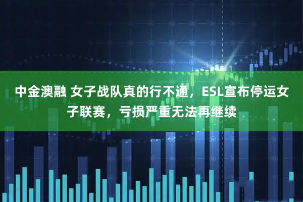 中金澳融 女子战队真的行不通，ESL宣布停运女子联赛，亏损严重无法再继续