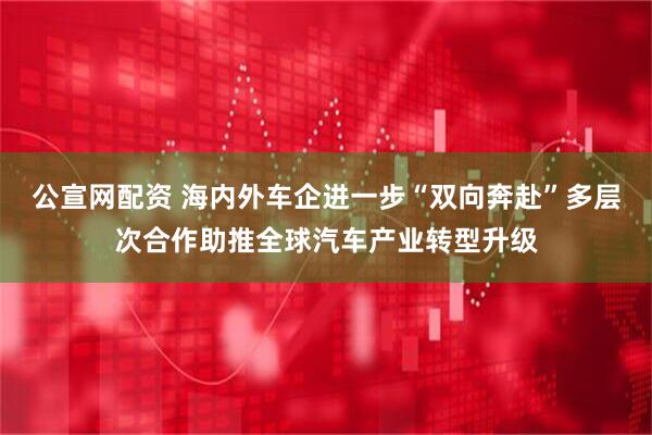 公宣网配资 海内外车企进一步“双向奔赴”多层次合作助推全球汽车产业转型升级