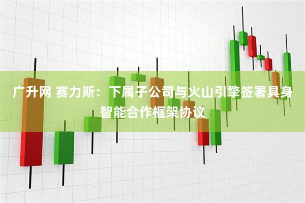 广升网 赛力斯：下属子公司与火山引擎签署具身智能合作框架协议