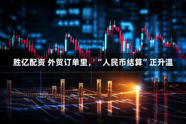 胜亿配资 外贸订单里，“人民币结算”正升温