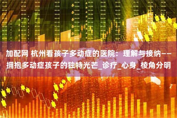 加配网 杭州看孩子多动症的医院：理解与接纳——拥抱多动症孩子的独特光芒_诊疗_心身_棱角分明