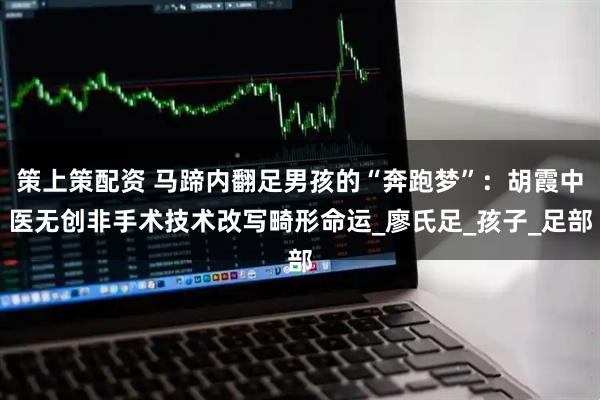 策上策配资 马蹄内翻足男孩的“奔跑梦”：胡霞中医无创非手术技术改写畸形命运_廖氏足_孩子_足部