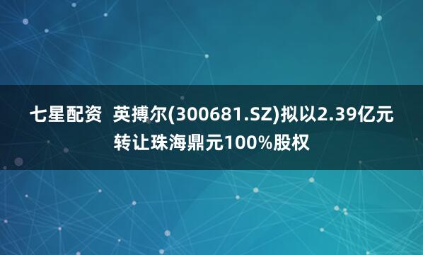 七星配资  英搏尔(300681.SZ)拟以2.39亿元转让珠海鼎元100%股权