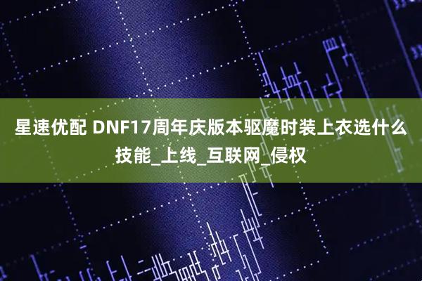 星速优配 DNF17周年庆版本驱魔时装上衣选什么技能_上线_互联网_侵权