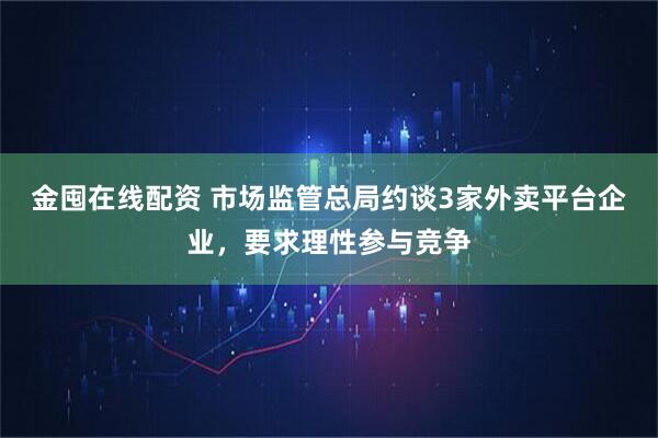 金囤在线配资 市场监管总局约谈3家外卖平台企业，要求理性参与竞争