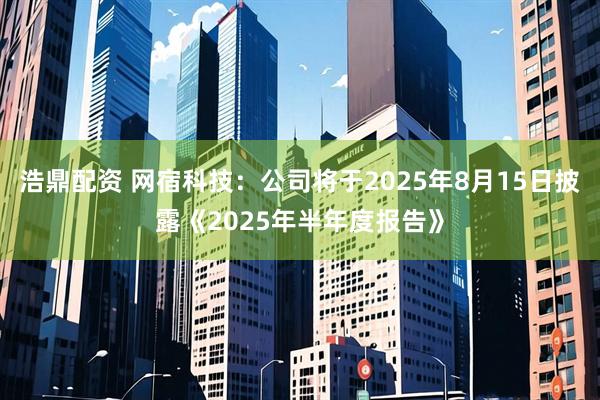 浩鼎配资 网宿科技：公司将于2025年8月15日披露《2025年半年度报告》