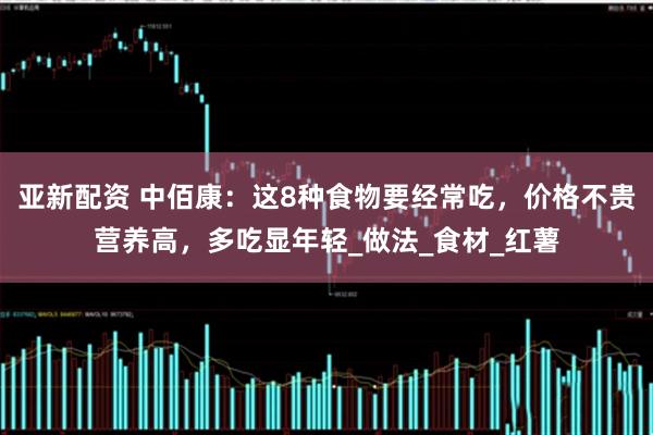 亚新配资 中佰康：这8种食物要经常吃，价格不贵营养高，多吃显年轻_做法_食材_红薯