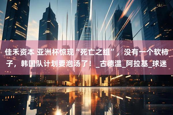 佳禾资本 亚洲杯惊现“死亡之组”，没有一个软柿子，韩国队计划要泡汤了！_古德温_阿拉基_球迷