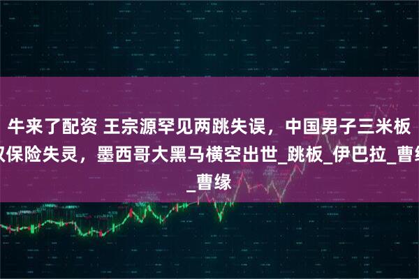 牛来了配资 王宗源罕见两跳失误，中国男子三米板双保险失灵，墨西哥大黑马横空出世_跳板_伊巴拉_曹缘