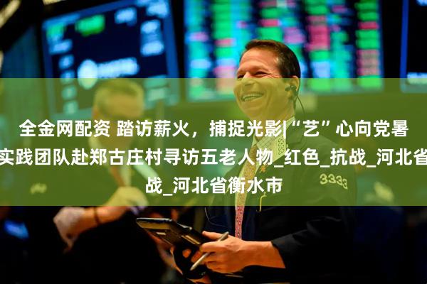 全金网配资 踏访薪火，捕捉光影|“艺”心向党暑期社会实践团队赴郑古庄村寻访五老人物_红色_抗战_河北省衡水市